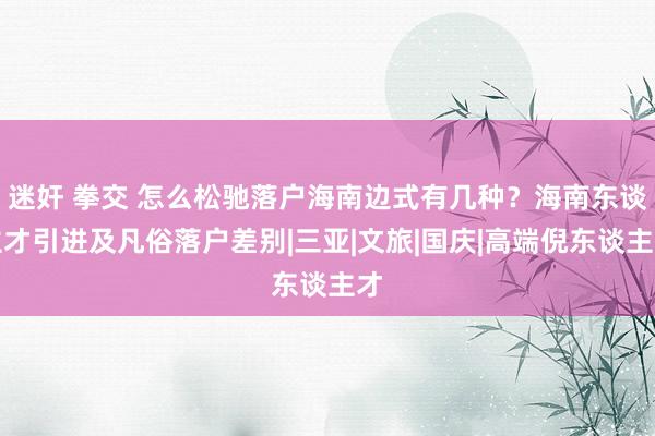 迷奸 拳交 怎么松驰落户海南边式有几种？海南东谈主才引进及凡俗落户差别|三亚|文旅|国庆|高端倪东谈主才