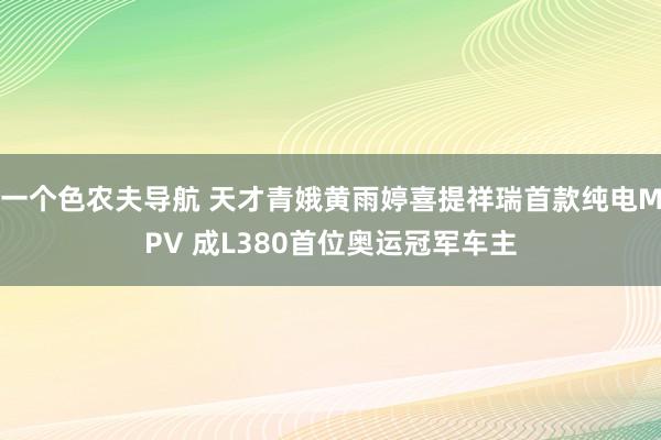 一个色农夫导航 天才青娥黄雨婷喜提祥瑞首款纯电MPV 成L380首位奥运冠军车主