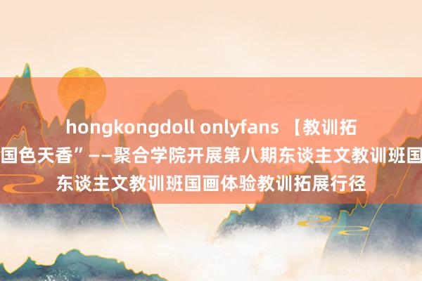 hongkongdoll onlyfans 【教训拓展行径】“水墨图画 国色天香”——聚合学院开展第八期东谈主文教训班国画体验教训拓展行径