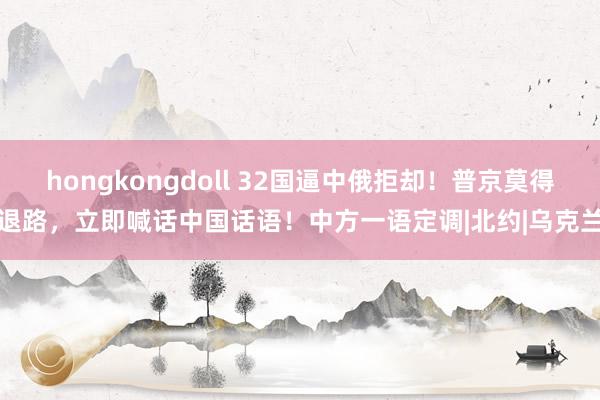 hongkongdoll 32国逼中俄拒却！普京莫得退路，立即喊话中国话语！中方一语定调|北约|乌克兰