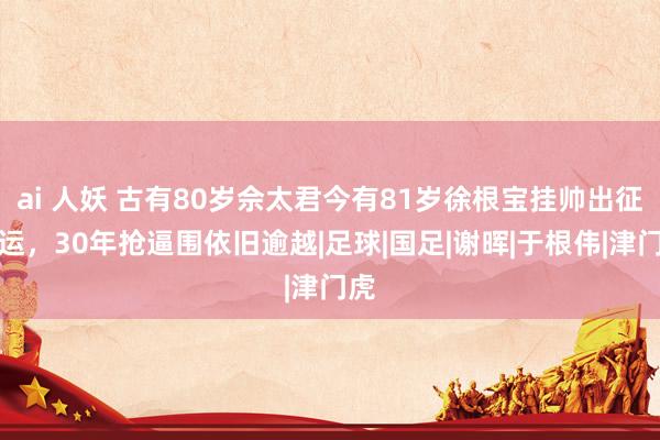 ai 人妖 古有80岁佘太君今有81岁徐根宝挂帅出征全运，30年抢逼围依旧逾越|足球|国足|谢晖|于根伟|津门虎