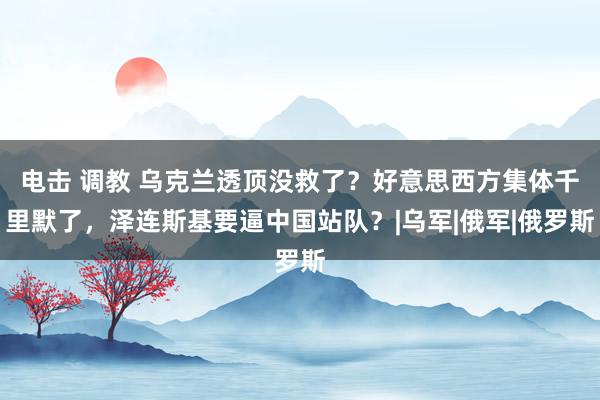 电击 调教 乌克兰透顶没救了？好意思西方集体千里默了，泽连斯基要逼中国站队？|乌军|俄军|俄罗斯