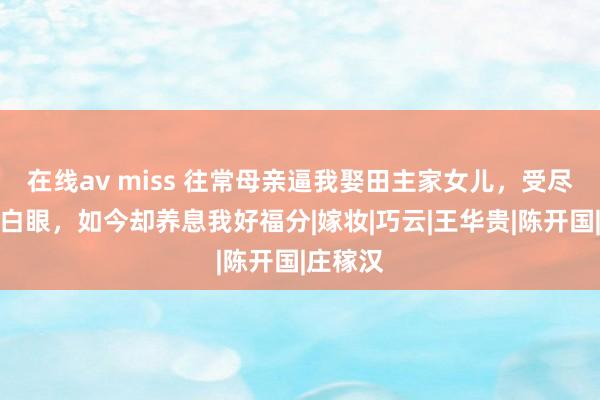 在线av miss 往常母亲逼我娶田主家女儿，受尽了邻居白眼，如今却养息我好福分|嫁妆|巧云|王华贵|陈开国|庄稼汉