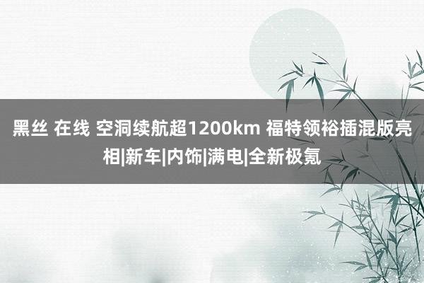 黑丝 在线 空洞续航超1200km 福特领裕插混版亮相|新车|内饰|满电|全新极氪