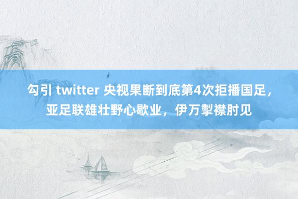 勾引 twitter 央视果断到底第4次拒播国足，亚足联雄壮野心歇业，伊万掣襟肘见