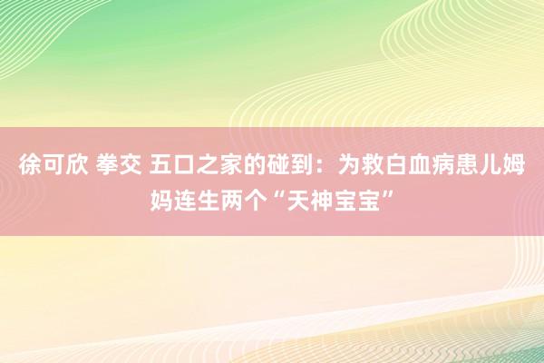 徐可欣 拳交 五口之家的碰到：为救白血病患儿姆妈连生两个“天神宝宝”