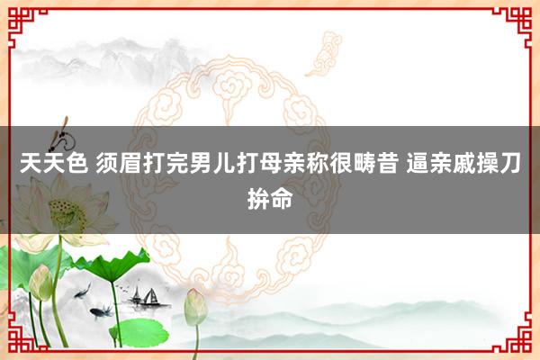 天天色 须眉打完男儿打母亲称很畴昔 逼亲戚操刀拚命