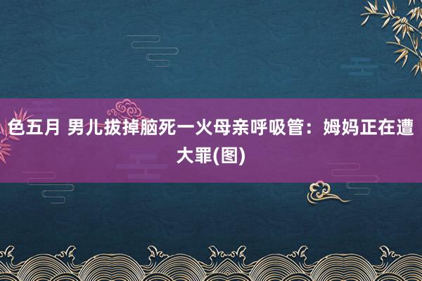 色五月 男儿拔掉脑死一火母亲呼吸管：姆妈正在遭大罪(图)