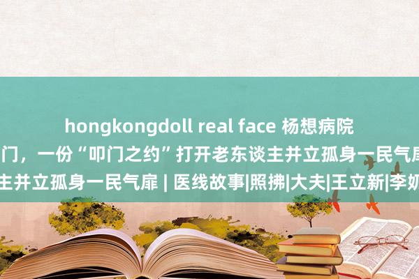 hongkongdoll real face 杨想病院涌现六年为辖区内孤老送医上门，一份“叩门之约”打开老东谈主并立孤身一民气扉 | 医线故事|照拂|大夫|王立新|李奶奶