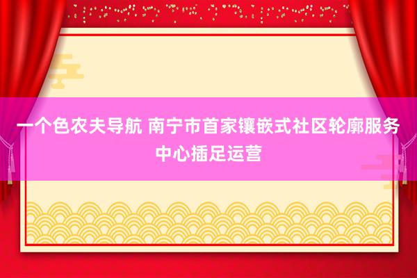 一个色农夫导航 南宁市首家镶嵌式社区轮廓服务中心插足运营