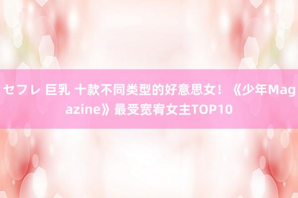 セフレ 巨乳 十款不同类型的好意思女！《少年Magazine》最受宽宥女主TOP10