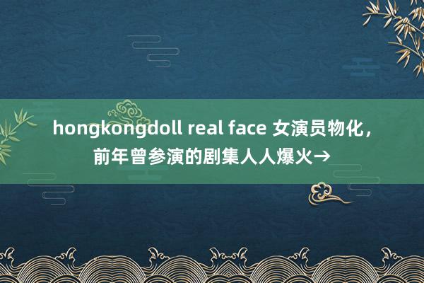 hongkongdoll real face 女演员物化，前年曾参演的剧集人人爆火→