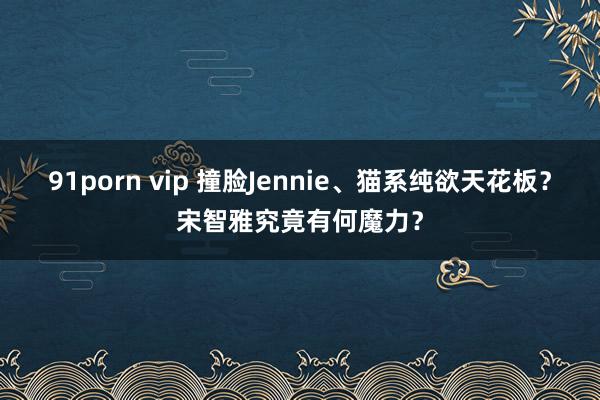 91porn vip 撞脸Jennie、猫系纯欲天花板？宋智雅究竟有何魔力？