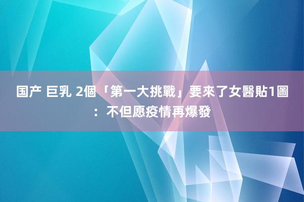 国产 巨乳 2個「第一大挑戰」要來了　女醫貼1圖：不但愿疫情再爆發