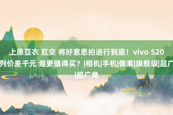 上原亞衣 肛交 将好意思拍进行到底！vivo S20系列价差千元 谁更值得买？|相机|手机|像素|旗舰级|超广角