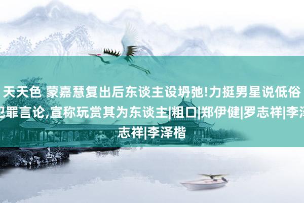 天天色 蒙嘉慧复出后东谈主设坍弛!力挺男星说低俗涉犯罪言论，宣称玩赏其为东谈主|粗口|郑伊健|罗志祥|李泽楷