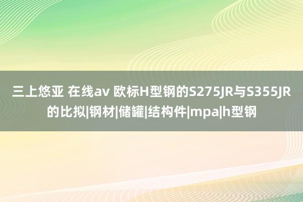 三上悠亚 在线av 欧标H型钢的S275JR与S355JR的比拟|钢材|储罐|结构件|mpa|h型钢