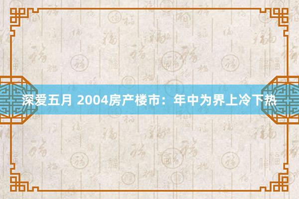 深爱五月 2004房产楼市：年中为界上冷下热