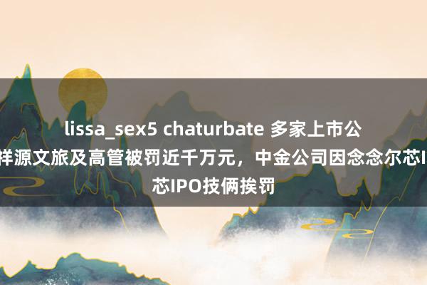 lissa_sex5 chaturbate 多家上市公司收罚单：祥源文旅及高管被罚近千万元，中金公司因念念尔芯IPO技俩挨罚