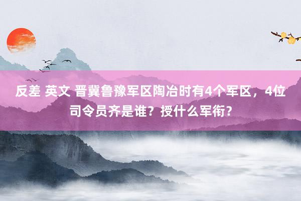 反差 英文 晋冀鲁豫军区陶冶时有4个军区，4位司令员齐是谁？授什么军衔？