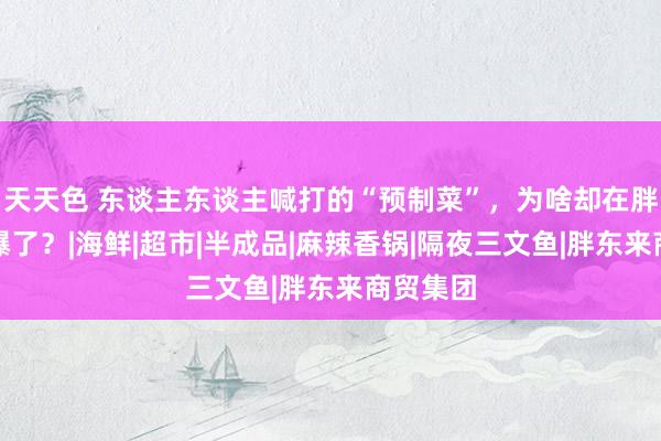 天天色 东谈主东谈主喊打的“预制菜”，为啥却在胖东来卖爆了？|海鲜|超市|半成品|麻辣香锅|隔夜三文鱼|胖东来商贸集团